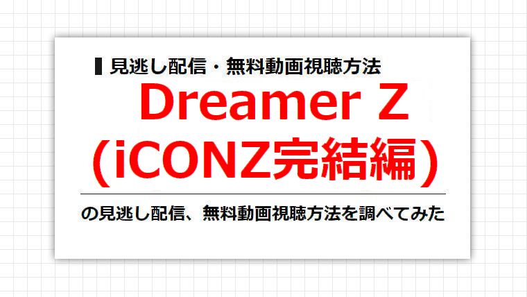 Dreamer Z(iCONZ完結編)の見逃し配信、無料動画視聴方法を調べてみた