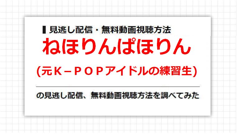 ねほりんぱほりん(元Ｋ−ＰＯＰアイドルの練習生)の見逃し配信、無料動画視聴方法を調べてみた